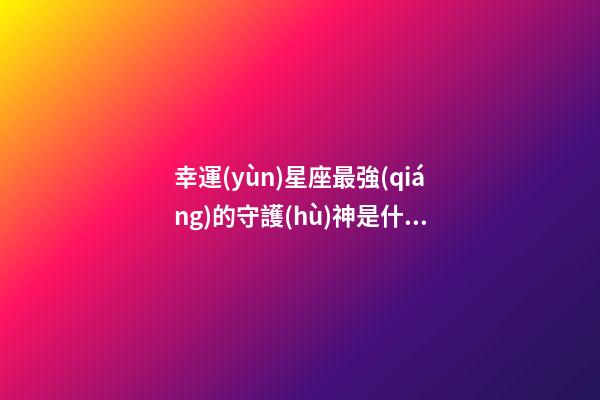 幸運(yùn)星座最強(qiáng)的守護(hù)神是什么-第1張-星座運(yùn)勢(shì)-玄機(jī)派