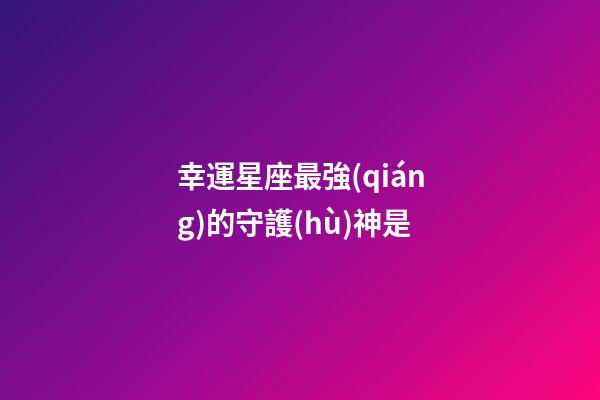 幸運星座最強(qiáng)的守護(hù)神是