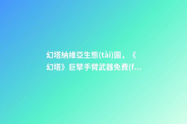 幻塔納維亞生態(tài)園，《幻塔》巨擘手臂武器免費(fèi)獲取方法介紹-第1張-觀點(diǎn)-玄機(jī)派