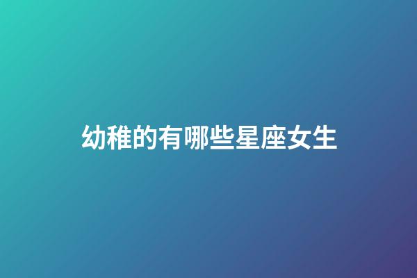 幼稚的有哪些星座女生-第1張-星座運勢-玄機派