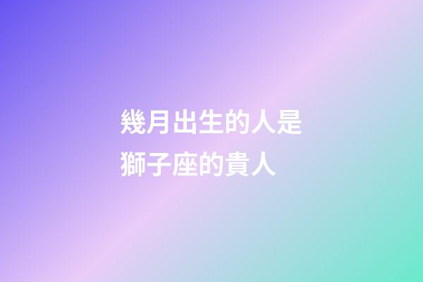幾月出生的人是獅子座的貴人-第1張-星座運勢-玄機派
