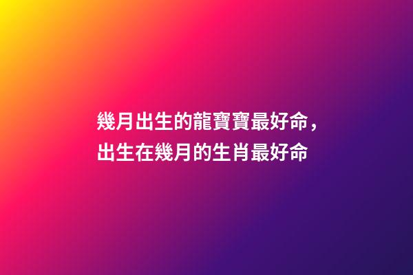 幾月出生的龍寶寶最好命，出生在幾月的生肖最好命