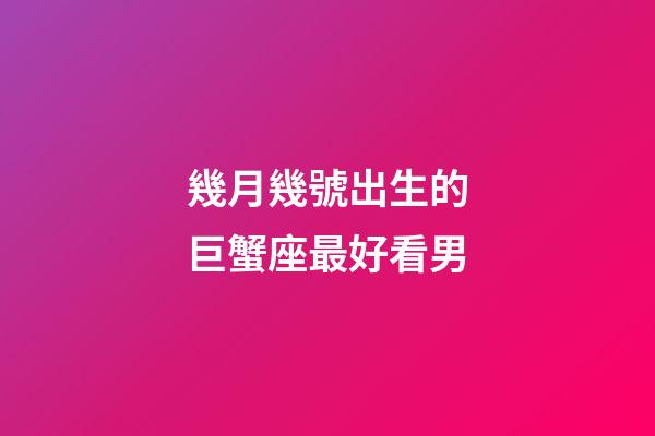 幾月幾號出生的巨蟹座最好看男-第1張-星座運勢-玄機派