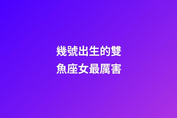幾號出生的雙魚座女最厲害-第1張-星座運勢-玄機派
