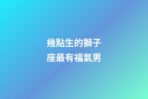 幾點生的獅子座最有福氣男