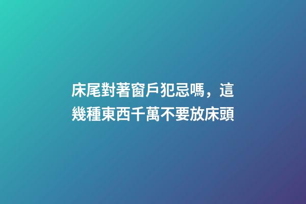 床尾對著窗戶犯忌嗎，這幾種東西千萬不要放床頭-第1張-觀點-玄機派