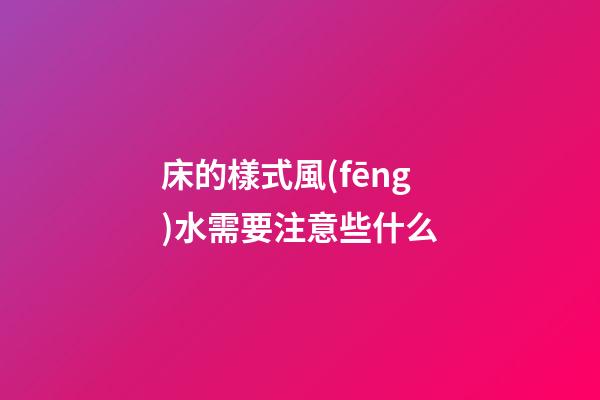 床的樣式風(fēng)水需要注意些什么