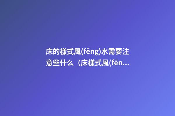 床的樣式風(fēng)水需要注意些什么（床樣式風(fēng)水講究）