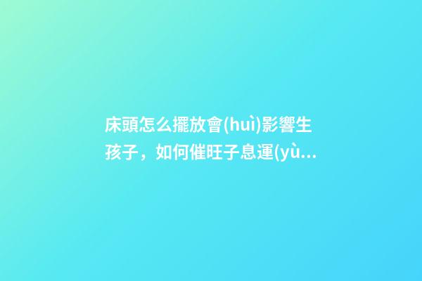 床頭怎么擺放會(huì)影響生孩子，如何催旺子息運(yùn)勢(shì)