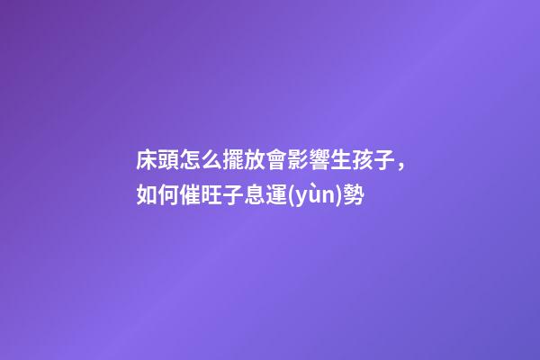 床頭怎么擺放會影響生孩子，如何催旺子息運(yùn)勢