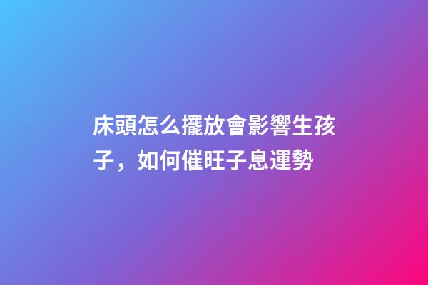 床頭怎么擺放會影響生孩子，如何催旺子息運勢