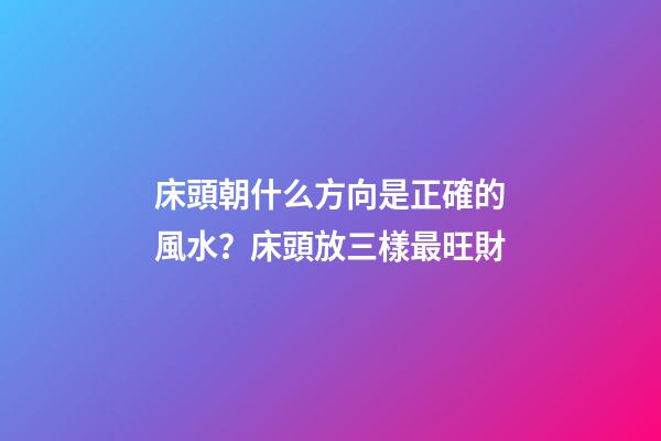 床頭朝什么方向是正確的風水？床頭放三樣最旺財