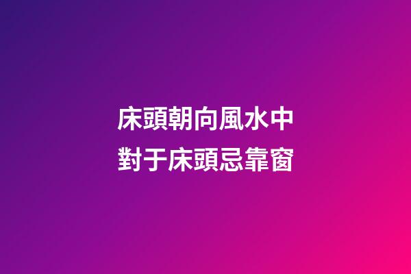 床頭朝向風水中對于床頭忌靠窗
