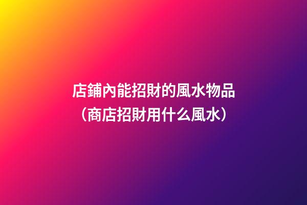 店鋪內能招財的風水物品（商店招財用什么風水）