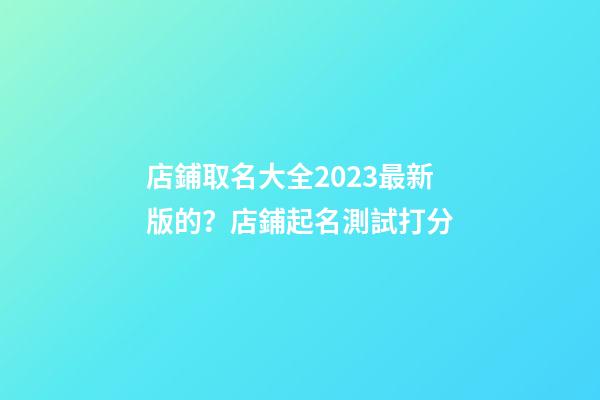 店鋪取名大全2023最新版的？店鋪起名測試打分-第1張-店鋪起名-玄機派