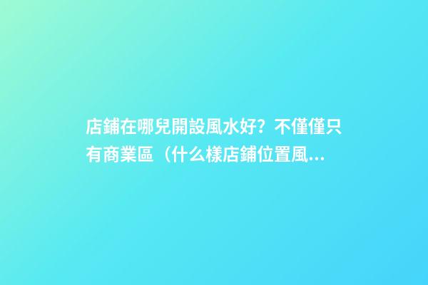 店鋪在哪兒開設風水好？不僅僅只有商業區（什么樣店鋪位置風水好）