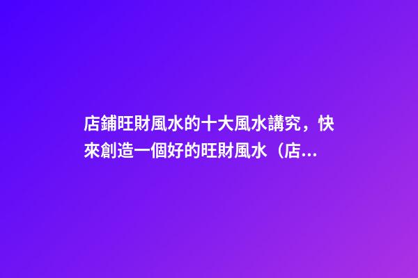 店鋪旺財風水的十大風水講究，快來創造一個好的旺財風水（店鋪旺財風水知識大全）