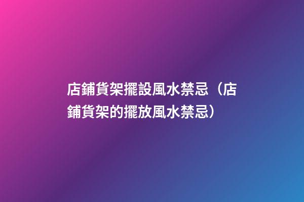 店鋪貨架擺設風水禁忌（店鋪貨架的擺放風水禁忌）