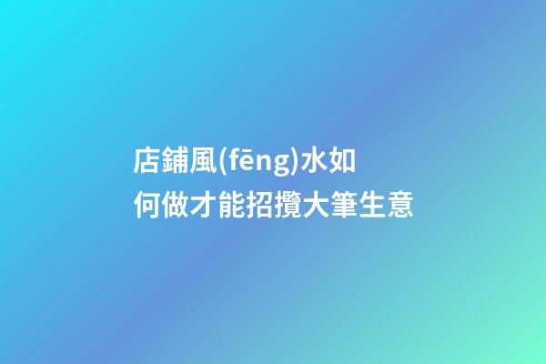 店鋪風(fēng)水如何做才能招攬大筆生意