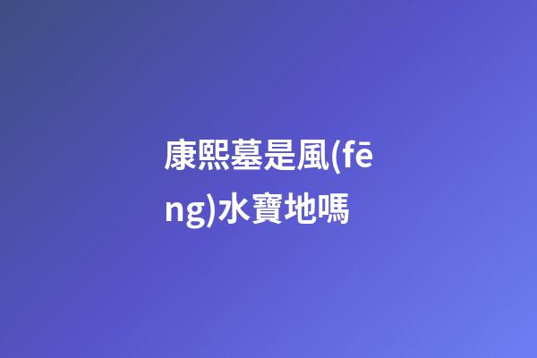 康熙墓是風(fēng)水寶地嗎