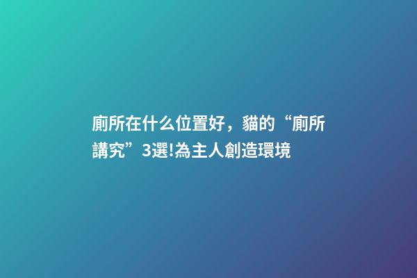 廁所在什么位置好，貓的“廁所講究”3選!為主人創造環境-第1張-觀點-玄機派