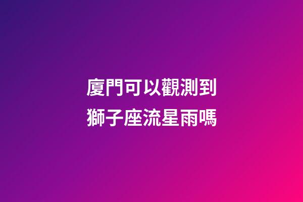 廈門可以觀測到獅子座流星雨嗎-第1張-星座運勢-玄機派
