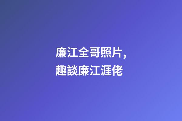 廉江全哥照片,趣談廉江涯佬-第1張-觀點-玄機派