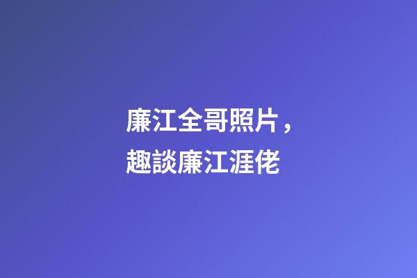 廉江全哥照片，趣談廉江涯佬-第1張-觀點-玄機派