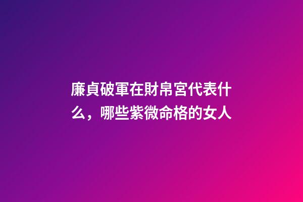 廉貞破軍在財帛宮代表什么，哪些紫微命格的女人