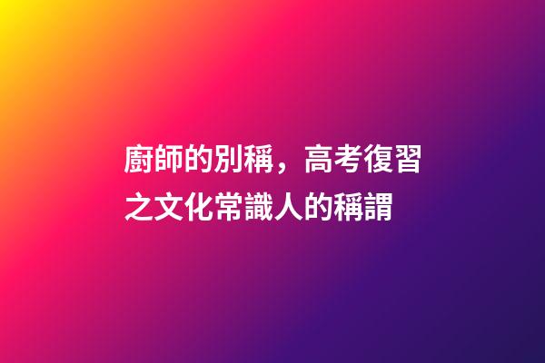 廚師的別稱，高考復習之文化常識(一)人的稱謂-第1張-觀點-玄機派