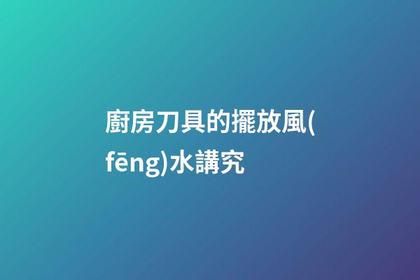 廚房刀具的擺放風(fēng)水講究