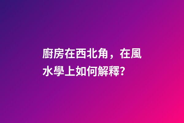廚房在西北角，在風水學上如何解釋？