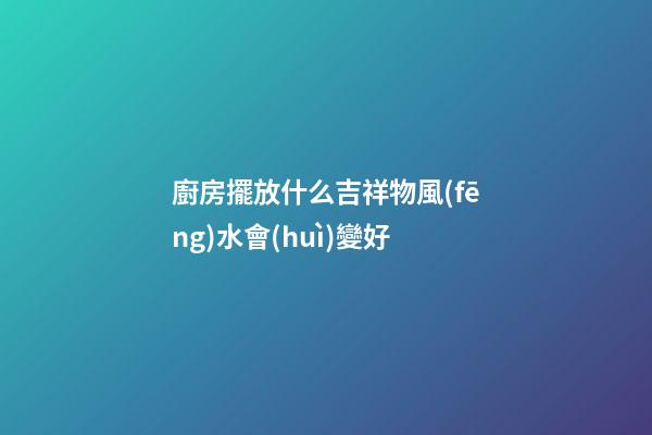 廚房擺放什么吉祥物風(fēng)水會(huì)變好