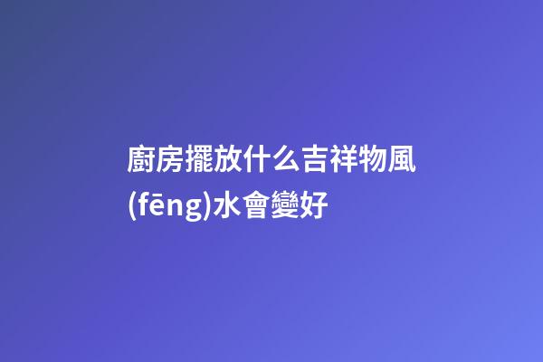 廚房擺放什么吉祥物風(fēng)水會變好
