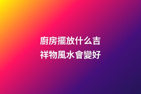 廚房擺放什么吉祥物風水會變好