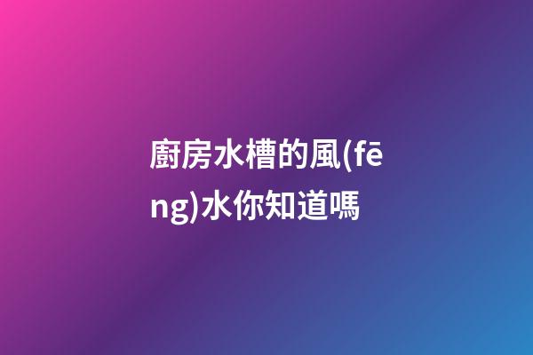 廚房水槽的風(fēng)水你知道嗎