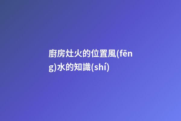 廚房灶火的位置風(fēng)水的知識(shí)