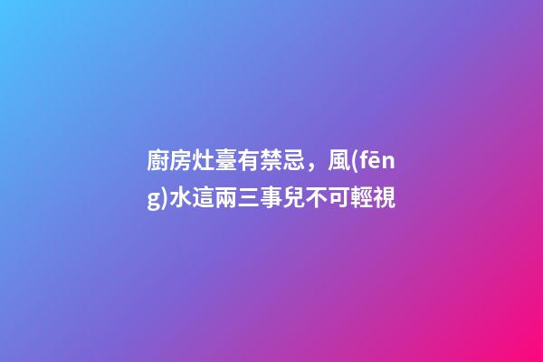 廚房灶臺有禁忌，風(fēng)水這兩三事兒不可輕視