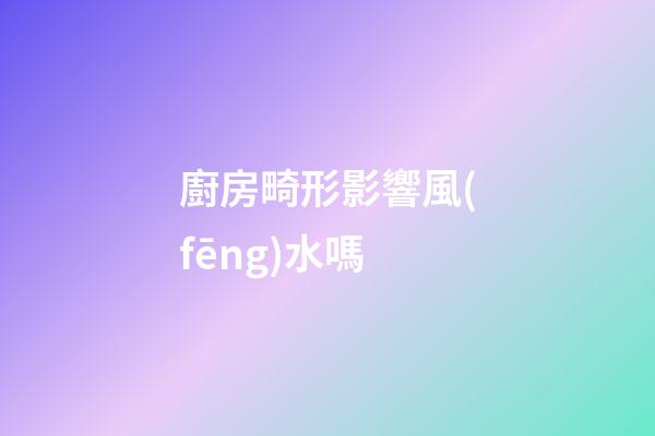 廚房畸形影響風(fēng)水嗎