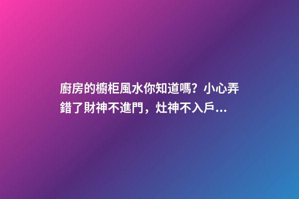 廚房的櫥柜風水你知道嗎？小心弄錯了財神不進門，灶神不入戶！