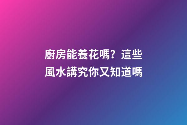 廚房能養花嗎？這些風水講究你又知道嗎