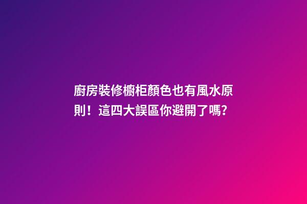 廚房裝修櫥柜顏色也有風水原則！這四大誤區你避開了嗎？