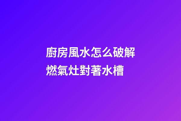 廚房風水怎么破解燃氣灶對著水槽