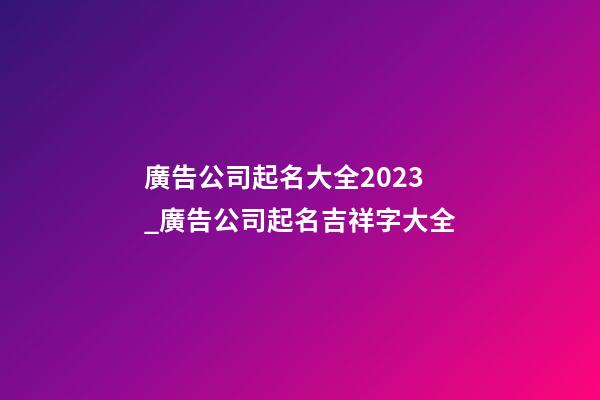 廣告公司起名大全2023_廣告公司起名吉祥字大全-第1張-公司起名-玄機派