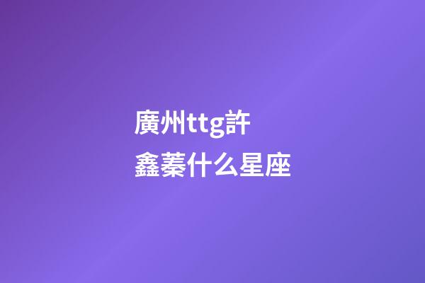廣州ttg許鑫蓁什么星座-第1張-星座運勢-玄機派