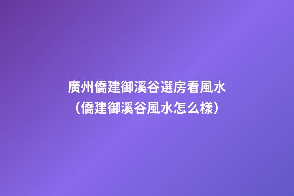 廣州僑建御溪谷選房看風水（僑建御溪谷風水怎么樣）