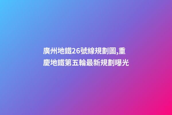 廣州地鐵26號線規劃圖,重慶地鐵第五輪最新規劃曝光-第1張-觀點-玄機派