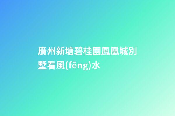 廣州新塘碧桂園鳳凰城別墅看風(fēng)水