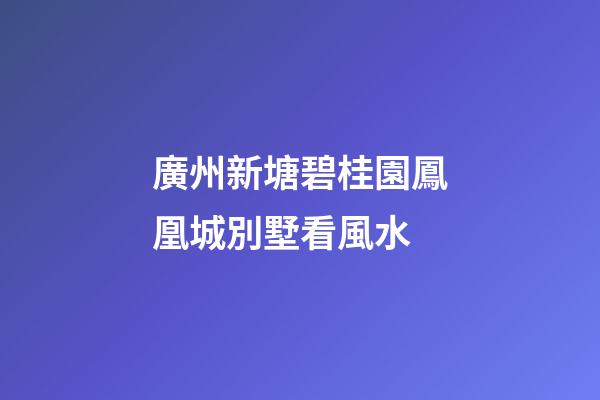 廣州新塘碧桂園鳳凰城別墅看風水