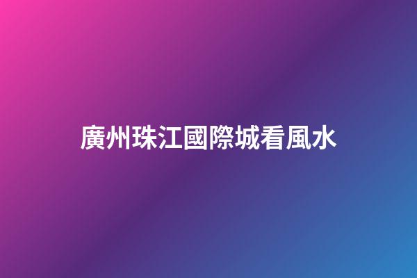 廣州珠江國際城看風水